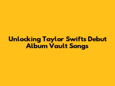 Unlocking Taylor Swift's Debut Album Vault Songs