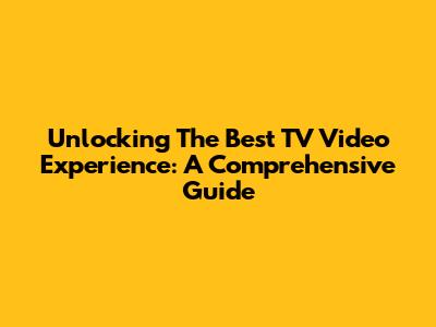 Unlocking The Best TV Video Experience: A Comprehensive Guide