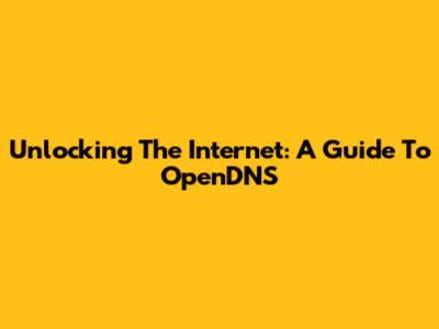 Unlocking The Internet: A Guide To OpenDNS