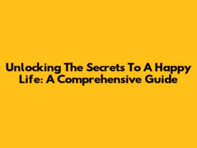 Unlocking The Secrets To A Happy Life: A Comprehensive Guide