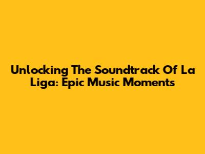 Unlocking The Soundtrack Of La Liga: Epic Music Moments