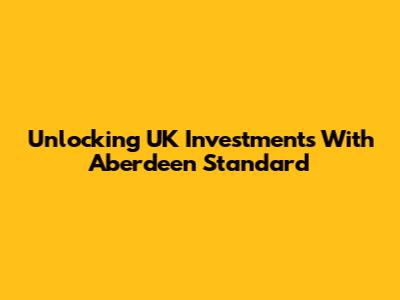 Unlocking UK Investments With Aberdeen Standard