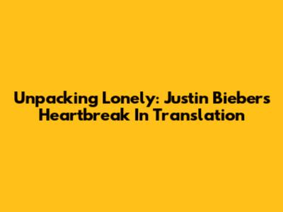 Unpacking 'Lonely': Justin Bieber's Heartbreak In Translation