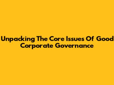 Unpacking The Core Issues Of Good Corporate Governance