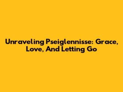 Unraveling Pseiglennisse: Grace, Love, And Letting Go