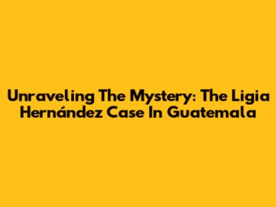 Unraveling The Mystery: The Ligia Hernández Case In Guatemala