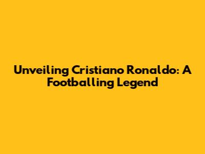 Unveiling Cristiano Ronaldo: A Footballing Legend