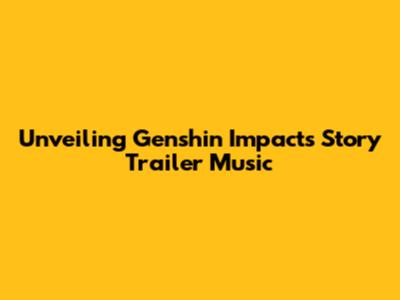 Unveiling Genshin Impact's Story Trailer Music