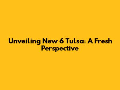 Unveiling New 6 Tulsa: A Fresh Perspective