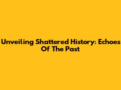 Unveiling Shattered History: Echoes Of The Past