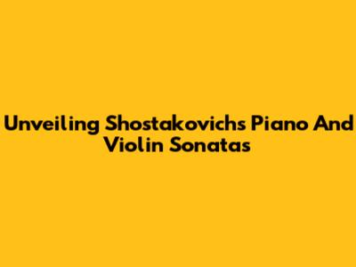Unveiling Shostakovich's Piano And Violin Sonatas