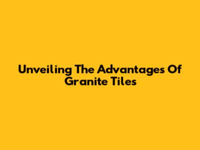 Unveiling The Advantages Of Granite Tiles