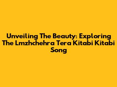 Unveiling The Beauty: Exploring The 'Lmzhchehra Tera Kitabi Kitabi' Song