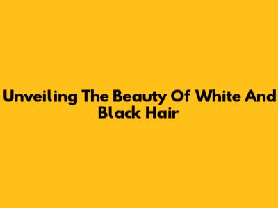 Unveiling The Beauty Of White And Black Hair