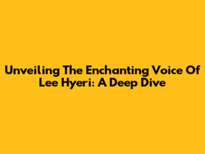Unveiling The Enchanting Voice Of Lee Hyeri: A Deep Dive