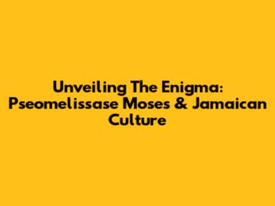Unveiling The Enigma: Pseomelissase Moses & Jamaican Culture