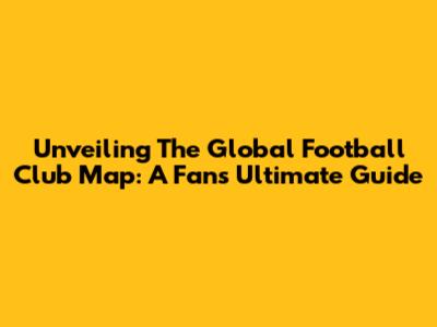 Unveiling The Global Football Club Map: A Fan's Ultimate Guide