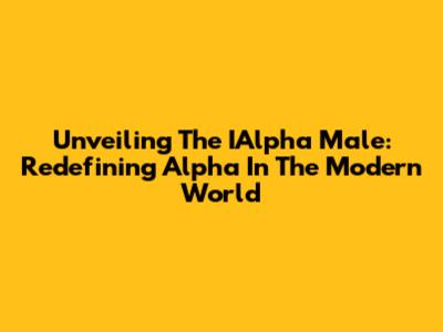 Unveiling The IAlpha Male: Redefining Alpha In The Modern World