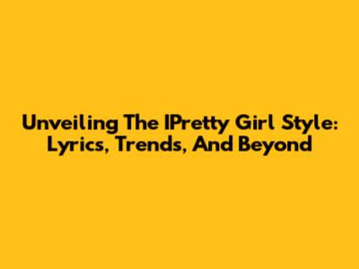 Unveiling The IPretty Girl Style: Lyrics, Trends, And Beyond