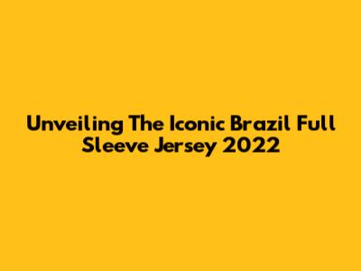 Unveiling The Iconic Brazil Full Sleeve Jersey 2022