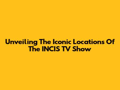 Unveiling The Iconic Locations Of The INCIS TV Show