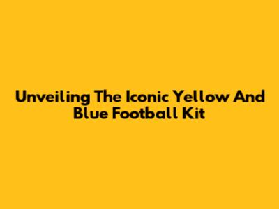 Unveiling The Iconic Yellow And Blue Football Kit
