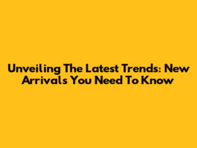 Unveiling The Latest Trends: New Arrivals You Need To Know