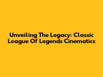 Unveiling The Legacy: Classic League Of Legends Cinematics
