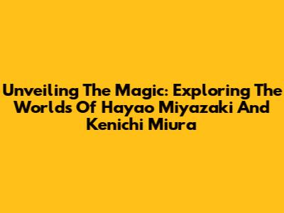 Unveiling The Magic: Exploring The Worlds Of Hayao Miyazaki And Kenichi Miura