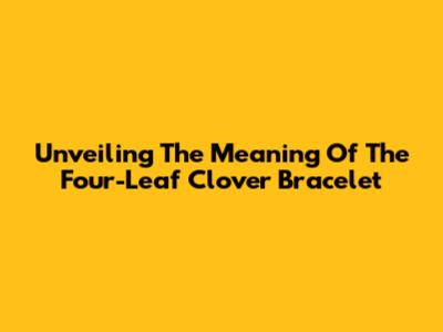 Unveiling The Meaning Of The Four-Leaf Clover Bracelet