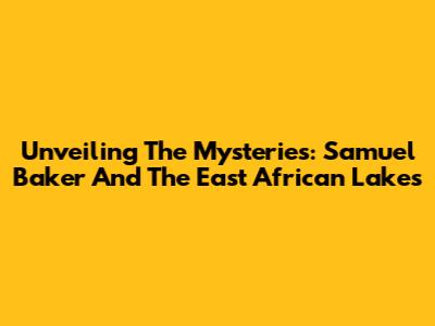 Unveiling The Mysteries: Samuel Baker And The East African Lakes