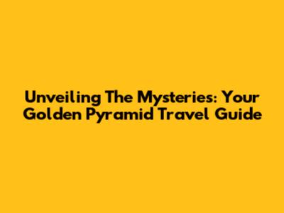 Unveiling The Mysteries: Your Golden Pyramid Travel Guide