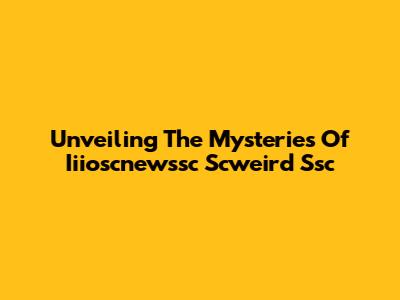 Unveiling The Mysteries Of Iiioscnewssc Scweird Ssc