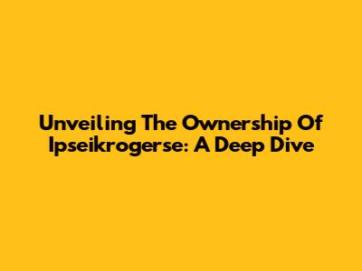 Unveiling The Ownership Of Ipseikrogerse: A Deep Dive