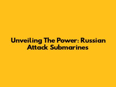Unveiling The Power: Russian Attack Submarines