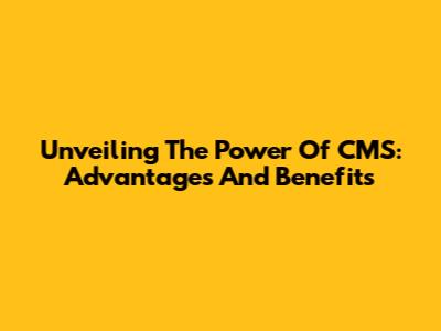 Unveiling The Power Of CMS: Advantages And Benefits