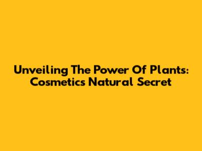Unveiling The Power Of Plants: Cosmetics' Natural Secret