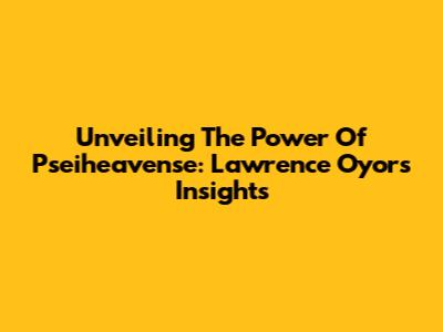 Unveiling The Power Of Pseiheavense: Lawrence Oyor's Insights
