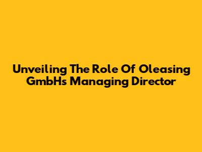 Unveiling The Role Of Oleasing GmbH's Managing Director