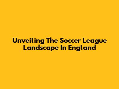 Unveiling The Soccer League Landscape In England
