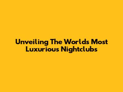 Unveiling The World's Most Luxurious Nightclubs