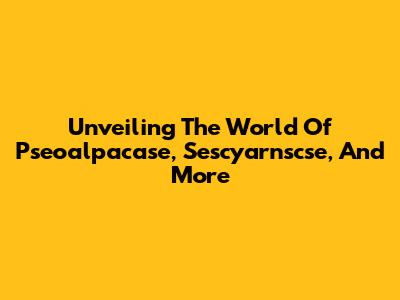 Unveiling The World Of Pseoalpacase, Sescyarnscse, And More