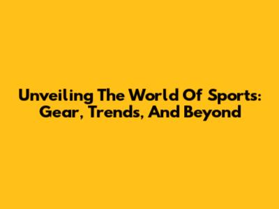 Unveiling The World Of Sports: Gear, Trends, And Beyond