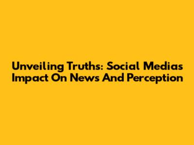 Unveiling Truths: Social Media's Impact On News And Perception
