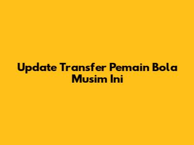 Update Transfer Pemain Bola Musim Ini