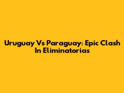 Uruguay Vs Paraguay: Epic Clash In Eliminatorias