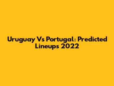 Uruguay Vs Portugal: Predicted Lineups 2022