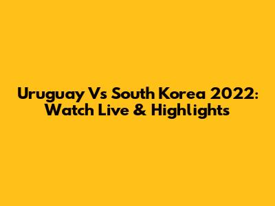 Uruguay Vs South Korea 2022: Watch Live & Highlights
