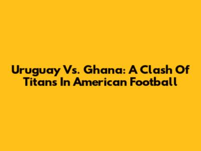 Uruguay Vs. Ghana: A Clash Of Titans In American Football