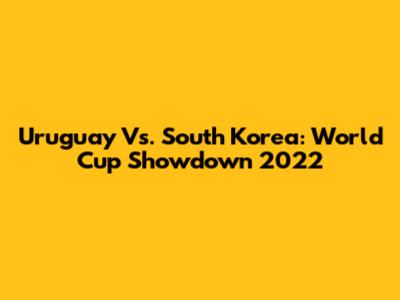 Uruguay Vs. South Korea: World Cup Showdown 2022
